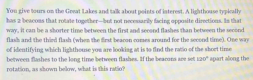 You give tours on the Great Lakes and talk about points of interest. A lighthouse typically 
has 2 beacons that rotate together—but not necessarily facing opposite directions. In that 
way, it can be a shorter time between the first and second flashes than between the second 
flash and the third flash (when the first beacon comes around for the second time). One way 
of identifying which lighthouse you are looking at is to find the ratio of the short time 
between flashes to the long time between flashes. If the beacons are set 120° apart along the 
rotation, as shown below, what is this ratio?