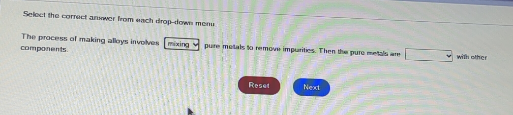 Select the correct answer from each drop-down menu. 
The process of making alloys involves mixing ν pure metals to remove impurities. Then the pure metals are □ with other 
components. 
Reset Next