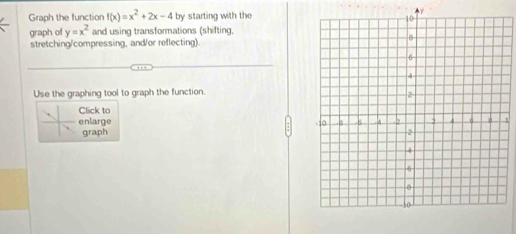 Graph the function f(x)=x^2+2x-4 by starting with they 
graph of y=x^2 and using transformations (shifting, 
stretching/compressing, and/or reflecting). 
Use the graphing tool to graph the function. 
Click to 
enlarge 1 
graph