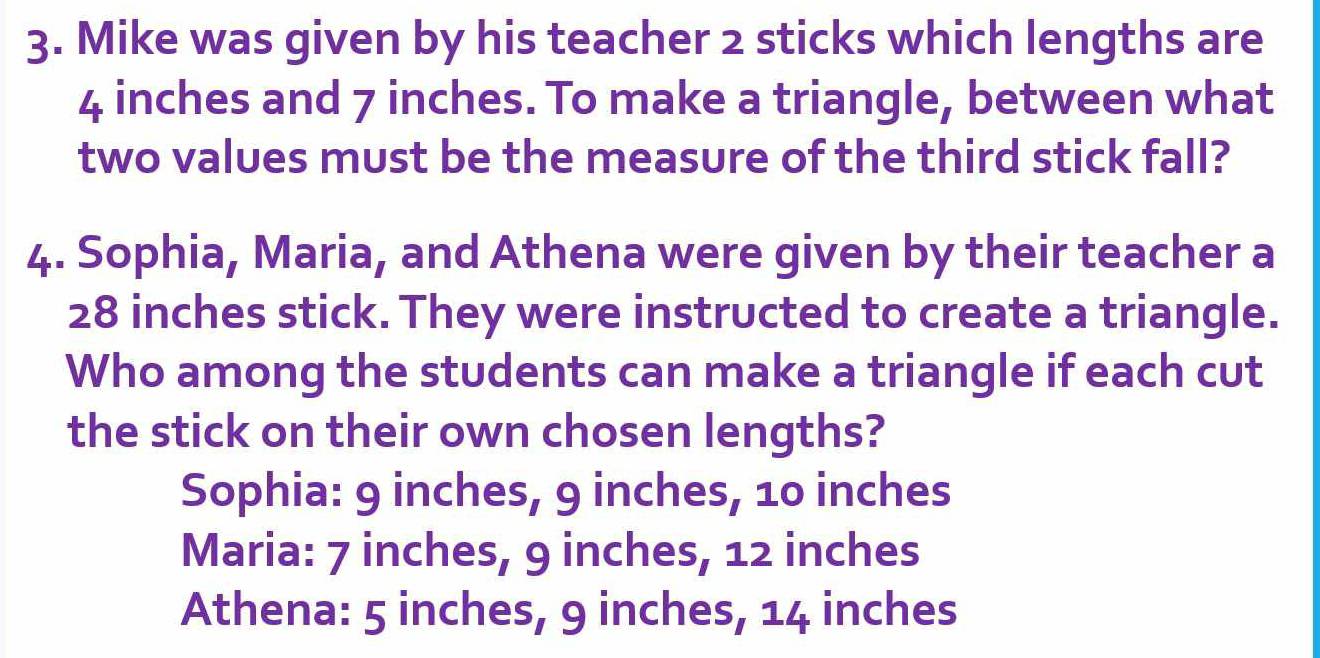 Mike was given by his teacher 2 sticks which lengths are
4 inches and 7 inches. To make a triangle, between what
two values must be the measure of the third stick fall?
4. Sophia, Maria, and Athena were given by their teacher a
28 inches stick. They were instructed to create a triangle.
Who among the students can make a triangle if each cut
the stick on their own chosen lengths?
Sophia: 9 inches, 9 inches, 10 inches
Maria: 7 inches, 9 inches, 12 inches
Athena: 5 inches, 9 inches, 14 inches