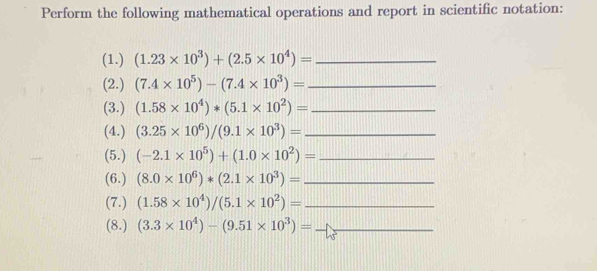 Perform the following mathematical operations and report in scientific notation: 
(1.) (1.23* 10^3)+(2.5* 10^4)= _ 
(2.) (7.4* 10^5)-(7.4* 10^3)= _ 
(3.) (1.58* 10^4)*(5.1* 10^2)= _ 
(4.) (3.25* 10^6)/(9.1* 10^3)= _ 
(5.) (-2.1* 10^5)+(1.0* 10^2)= _ 
(6.) (8.0* 10^6)*(2.1* 10^3)= _ 
(7.) (1.58* 10^4)/(5.1* 10^2)= _ 
(8.) (3.3* 10^4)-(9.51* 10^3)= _