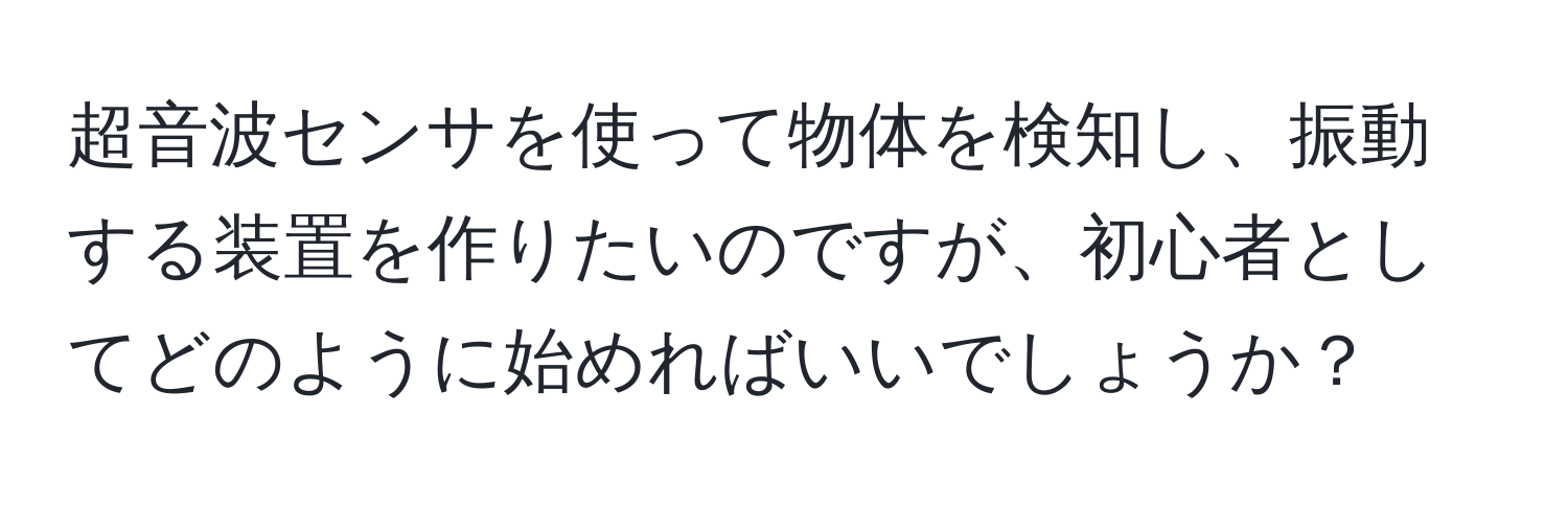 超音波センサを使って物体を検知し、振動する装置を作りたいのですが、初心者としてどのように始めればいいでしょうか？