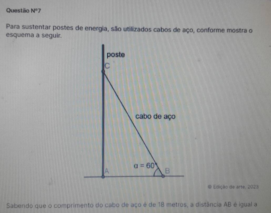 Questão N°7
Para sustentar postes de energia, são utilizados cabos de aço, conforme mostra o
esquema a seguir.
Edição de arte, 2023
Sabendo que o comprimento do cabo de aço é de 18 metros, a distância AB é igual a