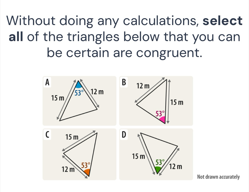 Without doing any calculations, select
all of the triangles below that you can
be certain are congruent.
B
(
D
Not drawn accurately