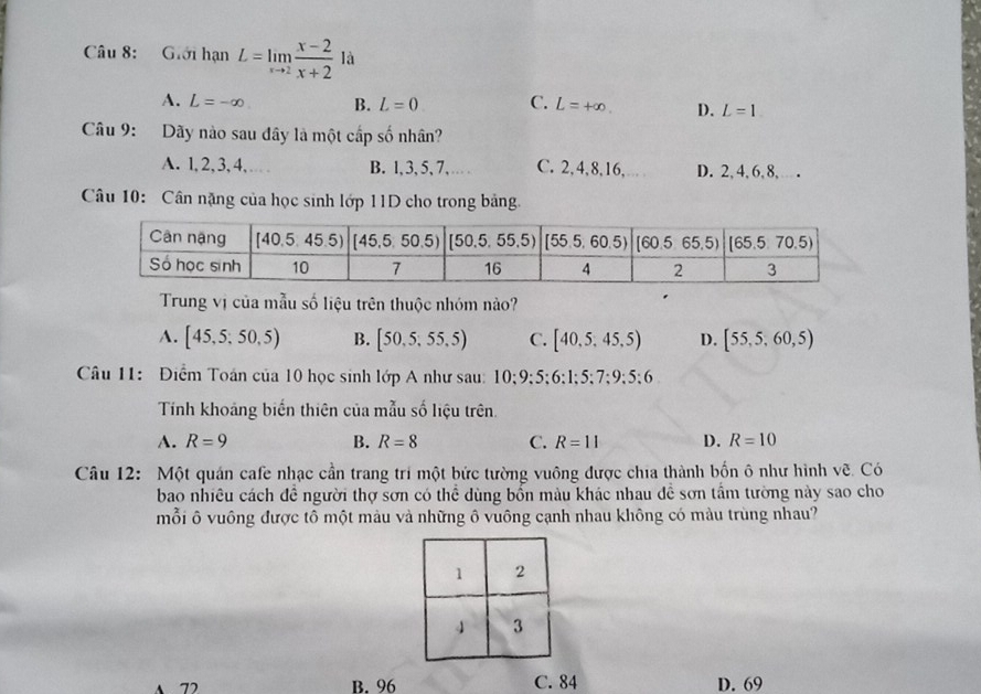 Giới hạn L=limlimits _xto 2 (x-2)/x+2  là
A. L=-∈fty B. L=0 C. L=+∈fty . D. L=1
Câu 9: Dãy nào sau đây là một cấp số nhân?
A. l, 2, 3, 4,… B. l,3, 5, 7, … C. 2,4,8,16, D. 2, 4,6,8, .
Câu 10: Cân nặng của học sinh lớp 11D cho trong bảng
Trung vị của mẫu số liệu trên thuộc nhóm nào?
A. [45,5;50,5) B. [50,5,55,5) C. [40,5,45,5) D. [55,5,60,5)
Câu 11: Điểm Toán của 10 học sinh lớp A như sau: 10;9;5;6;1;5;7;9;5;6
Tính khoảng biến thiên của mẫu số liệu trên.
A. R=9 B. R=8 C. R=11 D. R=10
Câu 12: Một quán cafe nhạc cần trang trí một bức tường vuông được chia thành bốn ô như hình vẽ. Có
bao nhiều cách đề người thợ sơn có thể dùng bốn màu khác nhau đề sơn tầm tường này sao cho
mỗi ô vuông được tô một màu và những ô vuông cạnh nhau không có màu trùng nhau?
A 72 B. 96 C. 84 D. 69