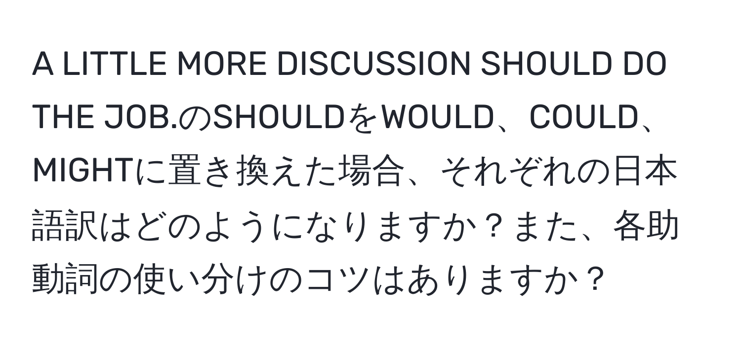 A LITTLE MORE DISCUSSION SHOULD DO THE JOB.のSHOULDをWOULD、COULD、MIGHTに置き換えた場合、それぞれの日本語訳はどのようになりますか？また、各助動詞の使い分けのコツはありますか？