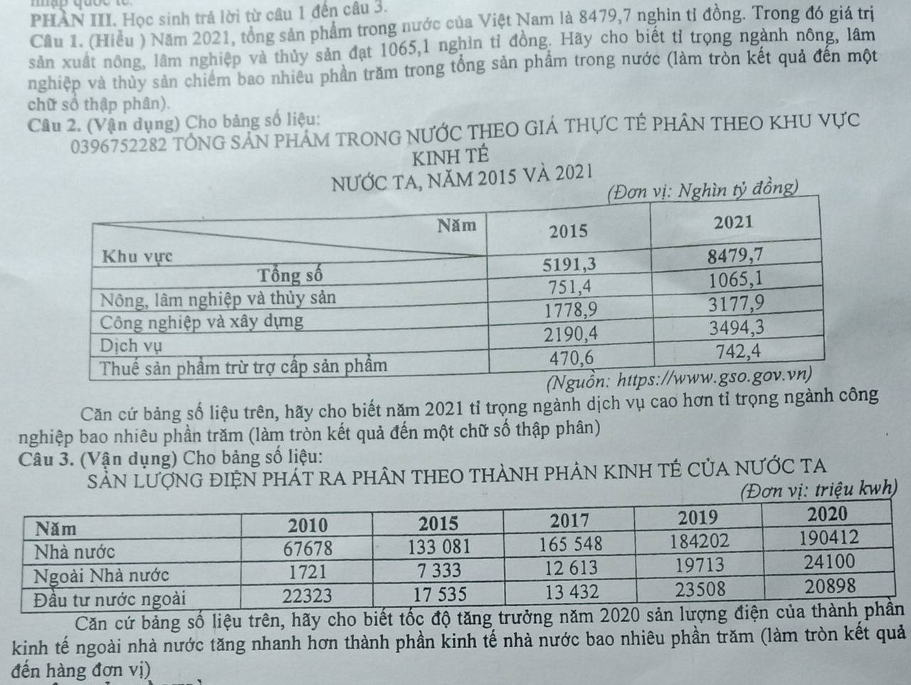 PHAN III. Học sinh trả lời từ câu 1 đến câu 3. 
Câu 1. (Hiều ) Năm 2021, tổng sản phẩm trong nước của Việt Nam là 8479, 7 nghìn tỉ đồng. Trong đó giá trị 
sản xuất nông, lâm nghiệp và thủy sản đạt 1065, 1 nghìn tỉ đồng. Hãy cho biết tỉ trọng ngành nông, lâm 
nghiệp và thủy sản chiếm bao nhiêu phần trăm trong tổng sản phẩm trong nước (làm tròn kết quả đến một 
chữ số thập phân). 
Câu 2. (Vận dụng) Cho bảng số liệu:
0396752282 TÔNG SAN PHAM TRONG NƯỚC THEO GIÁ THƯC TÊ PHÂN THEO KHU VựC 
KINH TÉ 
nƯỚC TA, năM 2015 Và 2021 
ỷ đồng) 
Căn cứ bảng số liệu trên, hãy cho biết năm 2021 tỉ trọng ngành dịch vụ cao hơn tỉ trọng ngành công 
nghiệp bao nhiêu phần trăm (làm tròn kết quả đến một chữ số thập phân) 
Câu 3. (Vận dụng) Cho bảng số liệu: 
SảN LượNG ĐIệN PHÁT RA PHÂN THEO THẢNH PHẢN KINH TÉ CủA NƯỚC TA 
(Đơn vị: triệu kwh) 
Căn cứ bảng số liệu trên, hãy cho biết tốc độ tăng trưởng năm 20
kinh tế ngoài nhà nước tăng nhanh hơn thành phần kinh tế nhà nước bao nhiêu phần trăm (làm tròn kết quả 
đến hàng đơn vị)