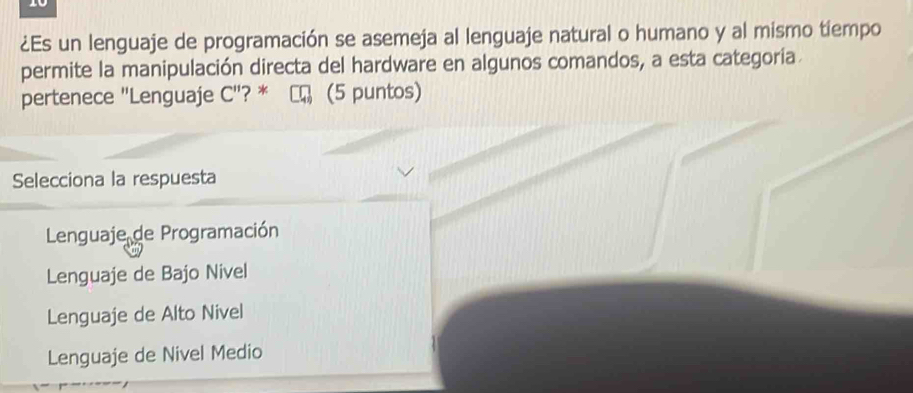 10
¿Es un lenguaje de programación se asemeja al lenguaje natural o humano y al mismo tiempo
permite la manipulación directa del hardware en algunos comandos, a esta categoría
pertenece "Lenguaje C'' ? * (5 puntos)
Selecciona la respuesta
Lenguaje de Programación
Lenguaje de Bajo Nivel
Lenguaje de Alto Nivel
Lenguaje de Nivel Medio