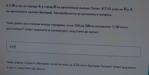 5:36 ι γτраиз города А вгород Βна автомοбиле выехал Ποτал. в 7:15 утра изВв А 
на автомобиле выехал Валерий. Автомобилисты встретились в лолдень. 
чему равно расстояние между городами, если 150 км 500 м составляюτ 7/30 этого 
расстояния? Ответ выразите в километрах, округлите до целых.
645|
чему равна скорость Валерия, если он ехал на 3.75 км/ч быстрее Потала? Ответ выразите 
в κм/ч, округлиτе до целых.