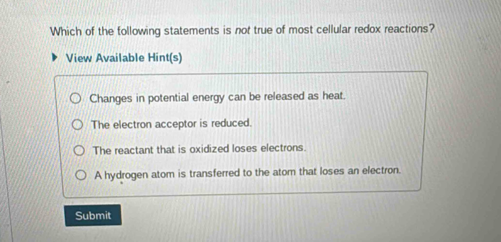 Which of the tollowing statements is not true of most cellular redox reactions?
View Available Hint(s)
Changes in potential energy can be released as heat.
The electron acceptor is reduced.
The reactant that is oxidized loses electrons.
A hydrogen atom is transferred to the atom that loses an electron.
Submit