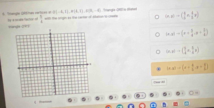 Triangle QRS has vertices at Q(-4,1), R(4,1), S(0,-4). Triangle QRS is dilated
by a scale factor of  5/4  with the origin as the center of dilation to create
(x,y)to ( 4/5 x, 4/5 y)
triangle Q'R'S'.
(x,y)to (x+ 5/4 ,y+ 5/4 )
(x,y)to ( 5/4 x, 5/4 y)
(x,y)to (x+ 4/5 ,y+ 4/5 )
Clear All
《 Previous 1 2 3 7 8
9 10