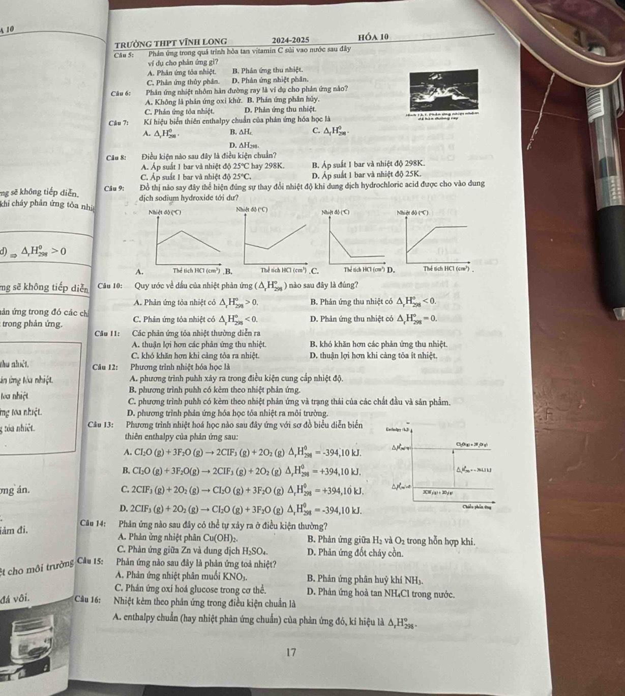 A 10
trườNG THPT VĩNH LONg 2024-2025 hóa 10
Câu S: Phản ứng trong quá trình hòa tan vitamin C sủi vao nước sau đây
ví dụ cho phản ứng gì?
A. Phản ứng tỏa nhiệt. B. Phản ứng thu nhiệt.
C. Phản ứng thủy phân. D. Phản ứng nhiệt phân.
Câu 6: Phản ứng nhiệt nhôm hàn đường ray là ví dụ cho phản ứng nào?
A. Không là phản ứng oxỉ khử. B. Phản ứng phân hủy.
C. Phản ứng tỏa nhiệt. D. Phản ứng thu nhiệt.
Câu 7: Kí hiệu biến thiên enthalpy chuẩn của phản ứng hóa học là * T k Ch áoứng n
A. △ _rH_(298)^(θ) B. ∆H C. △ _fH_(298)^0.
D. ∆H298-
Câu 8: Điều kiện nào sau đây là điều kiện chuẩn?
A. Áp suất 1 bar và nhiệt độ 25°C hay 298K. B. Áp suất 1 bar và nhiệt độ 298K.
C. Áp suất 1 bar và nhiệt độ 25°C. D. Áp suất 1 bar và nhiệt độ 25K.
mg sẽ không tiếp diễn. Câu 9: Đồ thị nào say đây thể hiện đúng sự thay đổi nhiệt độ khi dung dịch hydrochloric acid được cho vào dung
dịch sodium hydroxide tới dư?
khi chảy phản ứng tỏa nhi
d)Rightarrow △ _rH_(298)^o>0
A
mg sẽ không tiếp diễn  Câu 10: Quy ước về dấu của nhiệt phản ứng (△ _rH_(298)°) nào sau đây là đúng?
A. Phản ứng tỏa nhiệt có △ _rH_(298)°>0. B. Phản ứng thu nhiệt có △ _rH_(298)°<0.
vân ứng trong đó các chỉ
: trong phản ứng. C. Phản ứng tỏa nhiệt có △ _rH_(298)^o<0. D. Phản ứng thu nhiệt có △ _rH_(298)°=0.
Câu 11: Các phản ứng tỏa nhiệt thường diễn ra
A. thuận lợi hơn các phản ứng thu nhiệt. B. khó khăn hơn các phản ứng thu nhiệt.
C. khó khăn hơn khi càng tòa ra nhiệt. D. thuận lợi hơn khi càng tỏa ít nhiệt.
thu nhiệt. Câu 12: Phương trình nhiệt hóa học là
án ứng lòa nhiệt. A. phương trình puhh xảy ra trong điều kiện cung cấp nhiệt độ.
loa nhiệt
B. phương trình puhh có kèm theo nhiệt phản ứng.
C. phương trình puhh có kèm theo nhiệt phản ứng và trạng thái của các chất đầu và sản phẩm.
ng toa nhiệt. D. phương trình phản ứng hóa học tỏa nhiệt ra môi trường.
g tỏa nhiệt  Câu 13: Phương trình nhiệt hoá học nào sau đây ứng với sơ đồ biểu diễn biến Entholpry (kJ)
thiên enthalpy của phản ứng sau:
A. CI_2O(g)+3F_2O(g)to 2CIF_3(g)+2O_2 (g) △ _rH_(298)^0=-394;10kJ.
Cl₂O(g) + JF_O( g)
B. CI_2O(g)+3F_2O(g)to 2CIF_3(g)+2O_2 (g) △ _rH_(298)^0=+394,10kJ. △Hg = -34L1 kJ
ng án. C. 2CIF_3(g)+2O_2(g)to CI_2O(g)+3F_2O (g) △ _rH_(298)^0=+394,10kJ.
2C1Fy(a) + 20y(a)
D. 2CIF_3(g)+2O_2(g)to CI_2O(g)+3F_2O (g) △ _rH_(298)^0=-394,10kJ.
Chiều phin ứng
Cầu 14: Phản ứng nào sau đây có thể tự xảy ra ở điều kiện thường?
iảm đi.
A. Phản ửng nhiệt phân Cu(OH)_2 B. Phản ứng giữa H_2 và O_2 trong hỗn hợp khí.
C. Phản ứng giữa Zn và dung dịch H₂SO₄. D. Phản ứng đốt cháy cồn.
ệt cho môi trường Câu 15: Phản ứng nào sau đây là phản ứng toả nhiệt?
A. Phản ứng nhiệt phân muối KNO_3. B. Phản ứng phân huỷ khí NH₃.
C. Phản ứng oxí hoá glucose trong cơ thể. D. Phản ứng hoà tan NH₄Cl trong nước.
đá vôi. Câu 16: Nhiệt kẻm theo phản ứng trong điều kiện chuẩn là
A. enthalpy chuẩn (hay nhiệt phản ứng chuẩn) của phản ứng đó, kí hiệu là △ _rH_(298)°.
17