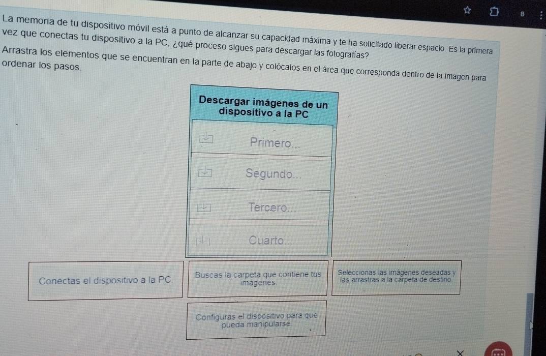 La memoria de tu dispositivo móvil está a punto de alcanzar su capacidad máxima y te ha solicitado liberar espacio. Es la primera 
vez que conectas tu dispositivo a la PC, ¿qué proceso sigues para descargar las fotografías? 
Arrastra los elementos que se encuentran en la parte de abajo y colócalos en el área que corresp 
ordenar los pasos.