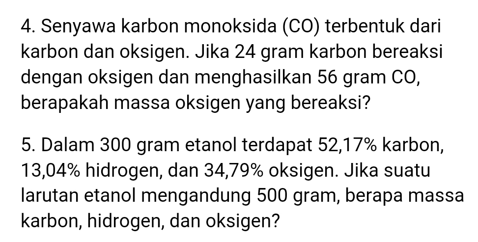 Senyawa karbon monoksida (CO) terbentuk dari 
karbon dan oksigen. Jika 24 gram karbon bereaksi 
dengan oksigen dan menghasilkan 56 gram CO, 
berapakah massa oksigen yang bereaksi? 
5. Dalam 300 gram etanol terdapat 52, 17% karbon,
13,04% hidrogen, dan 34,79% oksigen. Jika suatu 
larutan etanol mengandung 500 gram, berapa massa 
karbon, hidrogen, dan oksigen?