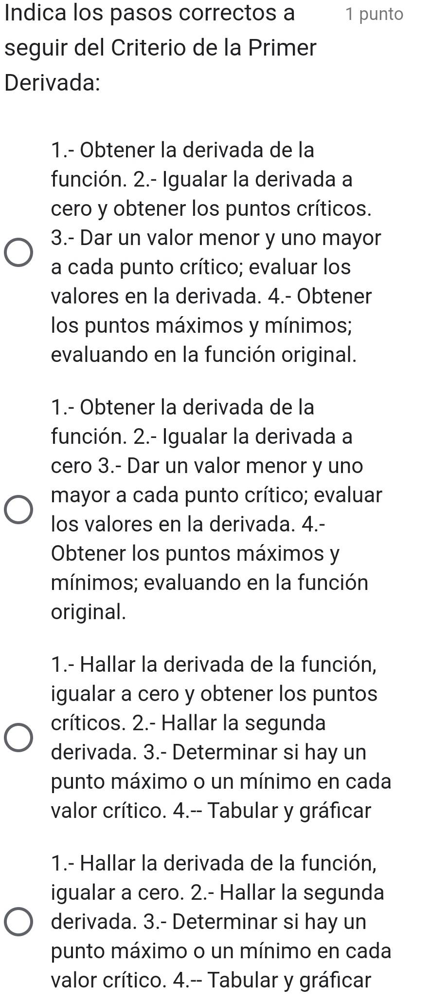 Indica los pasos correctos a 1 punto 
seguir del Criterio de la Primer 
Derivada: 
1.- Obtener la derivada de la 
función. 2.- Igualar la derivada a 
cero y obtener los puntos críticos. 
3.- Dar un valor menor y uno mayor 
a cada punto crítico; evaluar los 
valores en la derivada. 4.- Obtener 
los puntos máximos y mínimos; 
evaluando en la función original. 
1.- Obtener la derivada de la 
función. 2.- Igualar la derivada a 
cero 3.- Dar un valor menor y uno 
mayor a cada punto crítico; evaluar 
los valores en la derivada. 4.- 
Obtener los puntos máximos y 
mínimos; evaluando en la función 
original. 
1.- Hallar la derivada de la función, 
igualar a cero y obtener los puntos 
críticos. 2.- Hallar la segunda 
derivada. 3.- Determinar si hay un 
punto máximo o un mínimo en cada 
valor crítico. 4.-- Tabular y gráficar 
1.- Hallar la derivada de la función, 
igualar a cero. 2.- Hallar la segunda 
derivada. 3.- Determinar si hay un 
punto máximo o un mínimo en cada 
valor crítico. 4.-- Tabular y gráficar