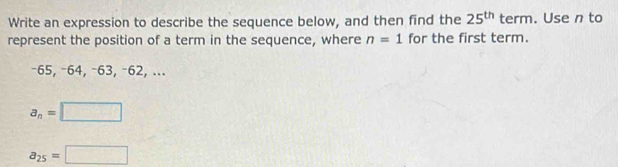 Write an expression to describe the sequence below, and then find the 25^(th) term. Use n to
represent the position of a term in the sequence, where n=1 for the first term.
−65, −64, −63, −62, ...
a_n=□
a_25=□