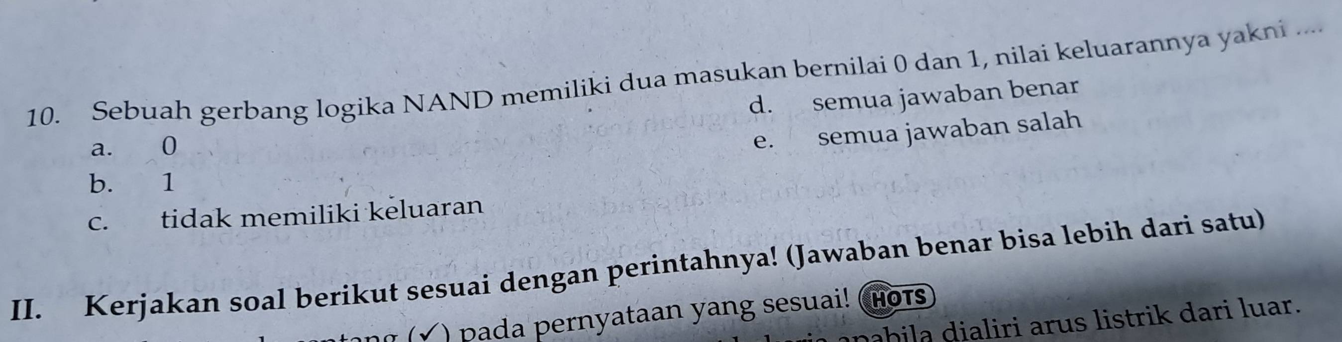 Sebuah gerbang logika NAND memiliki dua masukan bernilai 0 dan 1, nilai keluarannya yakni ....
d. semua jawaban benar
a. 0
e. semua jawaban salah
b. 1
c. tidak memiliki keluaran
II. Kerjakan soal berikut sesuai dengan perintahnya! (Jawaban benar bisa lebih dari satu)
(√ ) pada pernyataan yang sesuai! (Hots
bila dialiri arus listrik dari luar.