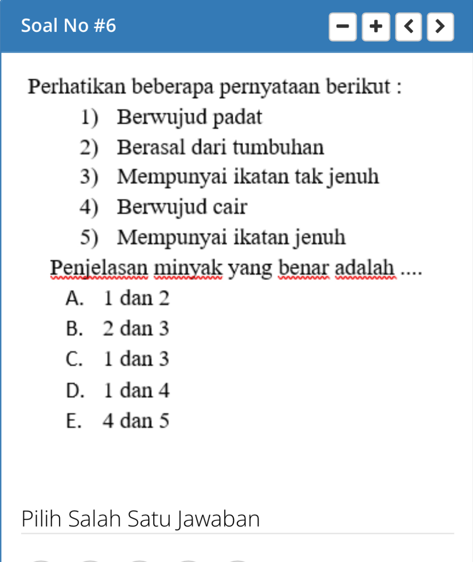 Soal No #6
Perhatikan beberapa pernyataan berikut :
1) Berwujud padat
2) Berasal dari tumbuhan
3) Mempunyai ikatan tak jenuh
4) Berwujud cair
5) Mempunyai ikatan jenuh
Penjelasan minyak yang benar adalah ....
A. 1 dan 2
B. 2 dan 3
C. 1 dan 3
D. 1 dan 4
E. 4 dan 5
Pilih Salah Satu Jawaban