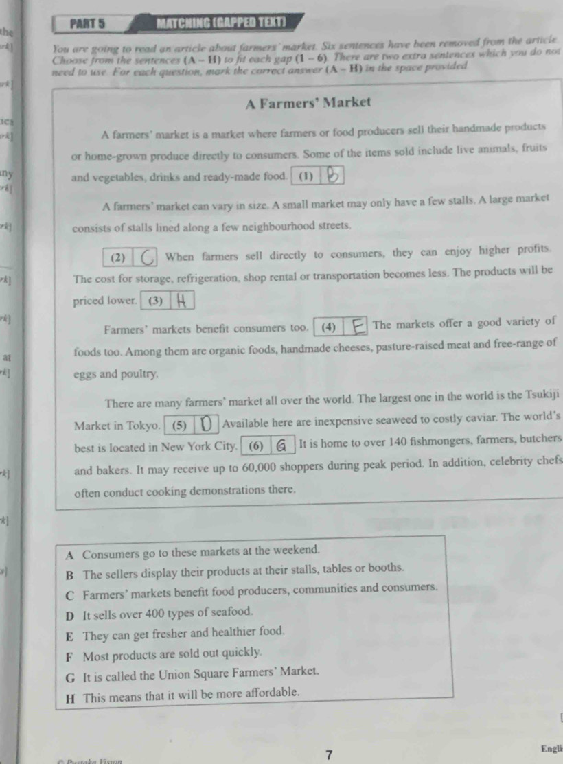 MATCHING (GAPPED TEXT)
the
You are going to read an article about farmers' market. Six sentences have been removed from the article
Choase from the sentences (A-H) to fit each gap (1-6). There are two extra sentences which you do not 
need to use. For each question, mark the carrect answer (A-H) in the space provided
A Farmers’ Market
1Cs
A farmers' market is a market where farmers or food producers sell their handmade products
or home-grown produce directly to consumers. Some of the items sold include live animals, fruits
my and vegetables, drinks and ready-made food. (1)
rh ]
A farmers' market can vary in size. A small market may only have a few stalls. A large market
rk consists of stalls lined along a few neighbourhood streets.
(2) When farmers sell directly to consumers, they can enjoy higher profits.
rk] The cost for storage, refrigeration, shop rental or transportation becomes less. The products will be
priced lower. (3)
rk]
Farmers’ markets benefit consumers too. (4) The markets offer a good variety of
a1 foods too. Among them are organic foods, handmade cheeses, pasture-raised meat and free-range of
eggs and poultry.
There are many farmers' market all over the world. The largest one in the world is the Tsukiji
Market in Tokyo. (5) Available here are inexpensive seaweed to costly caviar. The world’s
best is located in New York City. (6) It is home to over 140 fishmongers, farmers, butchers
k and bakers. It may receive up to 60,000 shoppers during peak period. In addition, celebrity chefs
often conduct cooking demonstrations there.
*
A Consumers go to these markets at the weekend.
B The sellers display their products at their stalls, tables or booths.
C Farmers’ markets benefit food producers, communities and consumers.
D It sells over 400 types of seafood.
E They can get fresher and healthier food.
F Most products are sold out quickly.
G It is called the Union Square Farmers’ Market.
H This means that it will be more affordable.
7
Engli