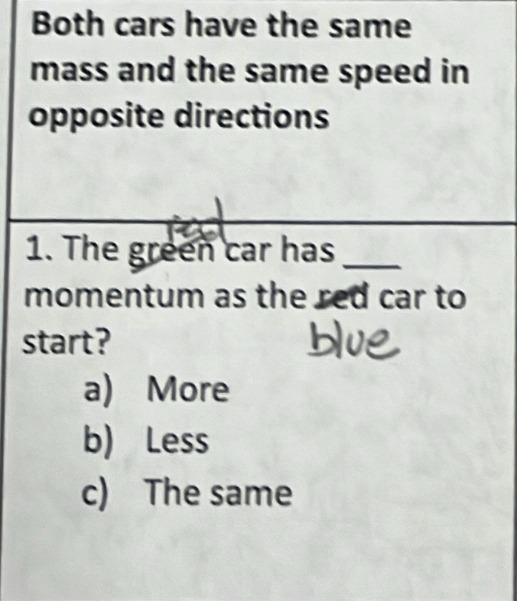 Both cars have the same
mass and the same speed in
opposite directions
1. The green car has_
momentum as the red car to
start?
a) More
b) Less
c) The same