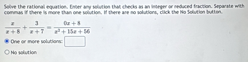 Solve the rational equation. Enter any solution that checks as an integer or reduced fraction. Separate with 
commas if there is more than one solution. If there are no solutions, click the No Solution button.
 x/x+8 + 3/x+7 = (0x+8)/x^2+15x+56 
One or more solutions: □ 
No solution