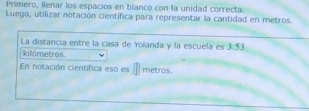 Primero, Ilenar los espacios en blanco con la unidad correcta. 
Luego, utilizar notación científica para representar la cantidad en metros. 
La distancia entre la casa de Yolanda y la escuela es 3.53
kilómetros. 
En notación científica eso es metros.