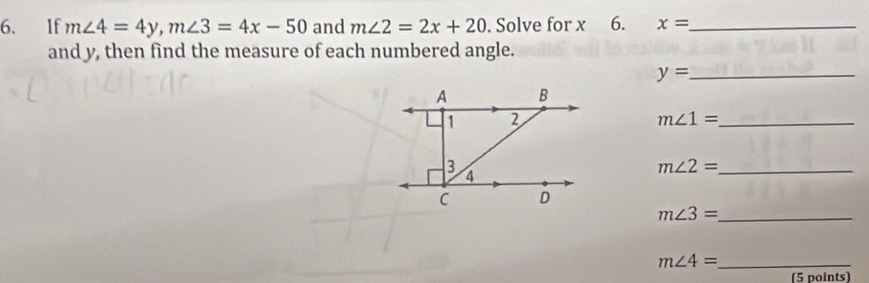 If m∠ 4=4y, m∠ 3=4x-50 and m∠ 2=2x+20. Solve for x 6. x= _ 
and y, then find the measure of each numbered angle. 
_ y=
m∠ 1= _
m∠ 2= _
m∠ 3= _
m∠ 4= _ 
(5 points)