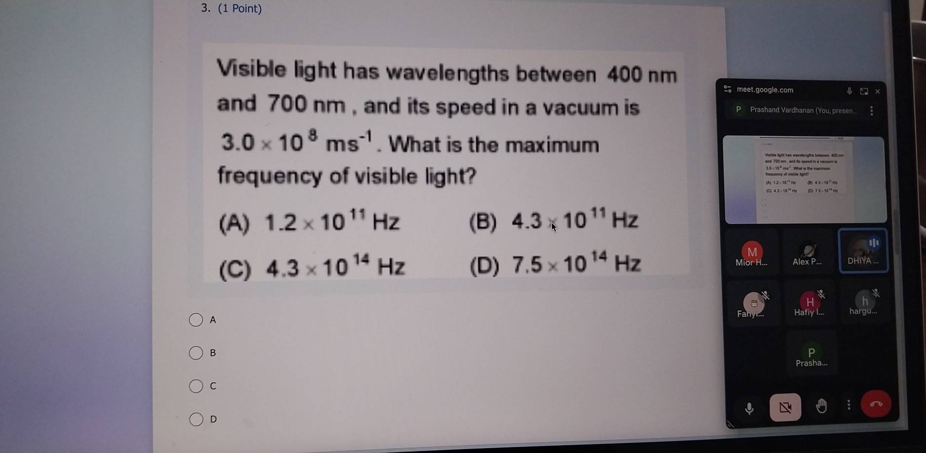 Visible light has wavelengths between 400 nm
2。 meet.google.com
and 700 nm , and its speed in a vacuum is Prashand Vardhanan (You, pre sen 3.0* 10^8ms^(-1). What is the maximum
frequency of visible light?
(A) 1.2* 10^(11)Hz (B) 4.3* 10^(11)Hz
ofe
(C) 4.3* 10^(14)Hz (D) 7.5* 10^(14)Hz
Alex P... DHIYA ..
A Hafiy
B
C
D