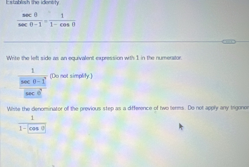 Establish the identity
 sec θ /sec θ -1 = 1/1-cos θ  
Write the left side as an equivalent expression with 1 in the numerator.
frac 1 (sec θ -1)/sec θ^7  (Do not simplify.) 
Write the denominator of the previous step as a difference of two terms. Do not apply any trigonor
frac 11- cos θ 