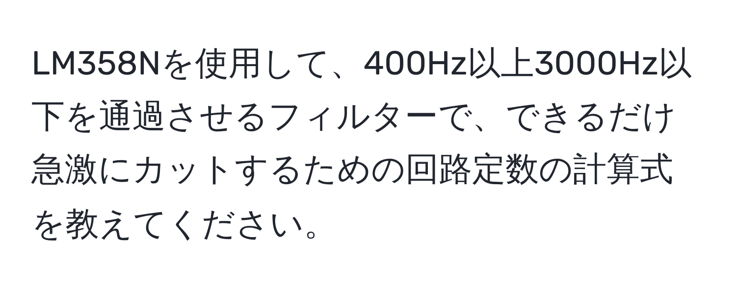 LM358Nを使用して、400Hz以上3000Hz以下を通過させるフィルターで、できるだけ急激にカットするための回路定数の計算式を教えてください。