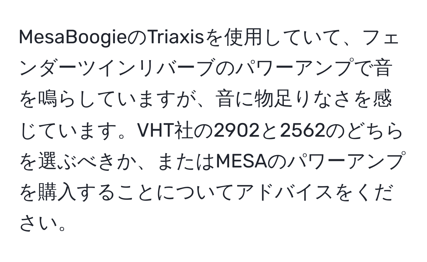 MesaBoogieのTriaxisを使用していて、フェンダーツインリバーブのパワーアンプで音を鳴らしていますが、音に物足りなさを感じています。VHT社の2902と2562のどちらを選ぶべきか、またはMESAのパワーアンプを購入することについてアドバイスをください。