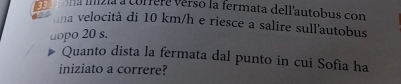 mía mizía a corfere verso la termata dell’autobus con 
na velocità di 10 km/h e riesce a salire sull'autobus 
dopo 20 s. 
Quanto dista la fermata dal punto in cui Sofía ha 
iniziato a correre?