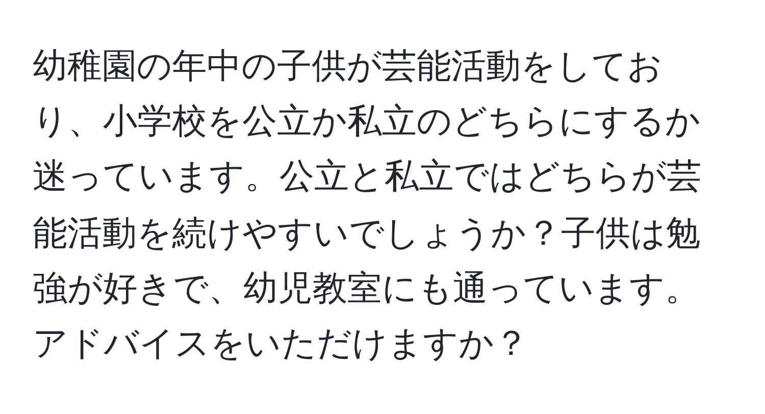 幼稚園の年中の子供が芸能活動をしており、小学校を公立か私立のどちらにするか迷っています。公立と私立ではどちらが芸能活動を続けやすいでしょうか？子供は勉強が好きで、幼児教室にも通っています。アドバイスをいただけますか？