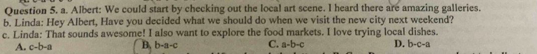 Albert: We could start by checking out the local art scene. I heard there are amazing galleries.
b. Linda: Hey Albert, Have you decided what we should do when we visit the new city next weekend?
c. Linda: That sounds awesome! I also want to explore the food markets. I love trying local dishes.
A. c-b-a B. b-a-c C. a-b-c D. b-c-a