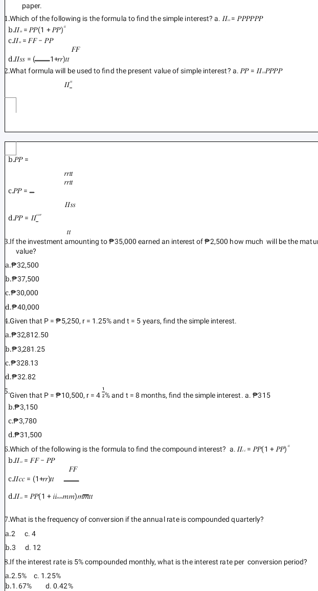 paper.
1.Which of the following is the formula to find the simple interest? a. II = PPPPPP
b. II.=PP(1+PP)^n
C. II.==FF-PP
FF
d. H_SS=( _  1+rr)tt
2.What formula will be used to find the present value of simple interest? a. PP=II PPPP
II_
b. PP=
rrtt
rrtt
C. PP=
IIss
d.PP=II^(sin)
tt
B.If the investment amounting to P35,000 earned an interest of 2,500 how much will be the matu
value?
a. P32,500
b. P37,500
C. P30,000
d. P40,000
4.Given that P=P5,250, r=1.25% and t=5 years, find the simple interest.
a. P32,812.50
b. P3,281.25
c. P328.13
d. P32.82
*Given that P=P10,500, r=4 1/2 % and t=8 months, find the simple interest. a. P315
b. P3,150
c. P3,780
d. P31,500
6.Which of the following is the formula to find the compound interest? a. II...=PP(1+PP)^π 
bJI_w=FF-PP
f(x)
c. Hcc=(1+rr)tt _
d. II...=PP(1+ii_ mm)nimtt
7.What is the frequency of conversion if the annual rate is compounded quarterly?
a. 2 C. 4
b. 3 d. 12
B.If the interest rate is 5% compounded monthly, what is the interest rate per conversion period?
a. 2.5% c. 1.25%
b. 1.67% d. 0.42%