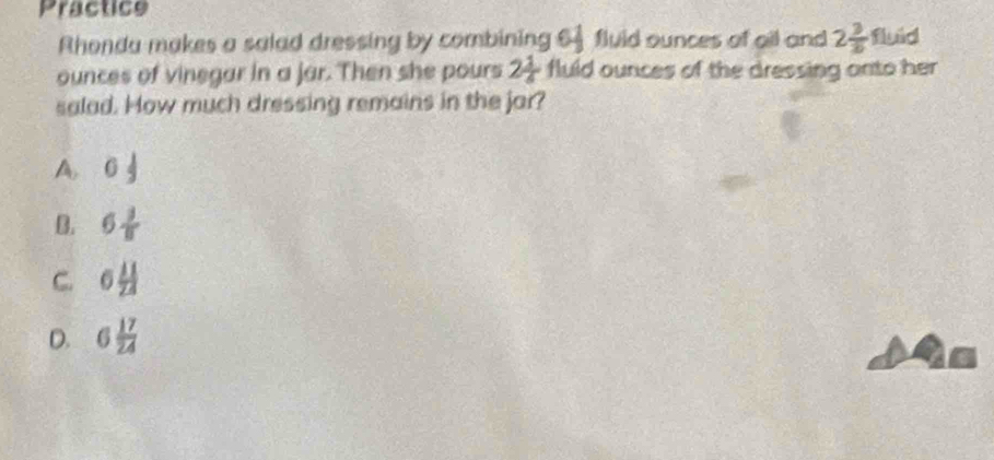 Practice
Rhonda makes a salad dressing by combining 64fluid ounces of all and 2 3/2  fluid
ounces of vinegar in a jar. Then she pours 2 1/4  fluld ounces of the dressing onto her 
salad. How much dressing remains in the jar?
A 0 1/2 
B. 6 3/8 
C. 6 11/24 
D. 6 17/24 