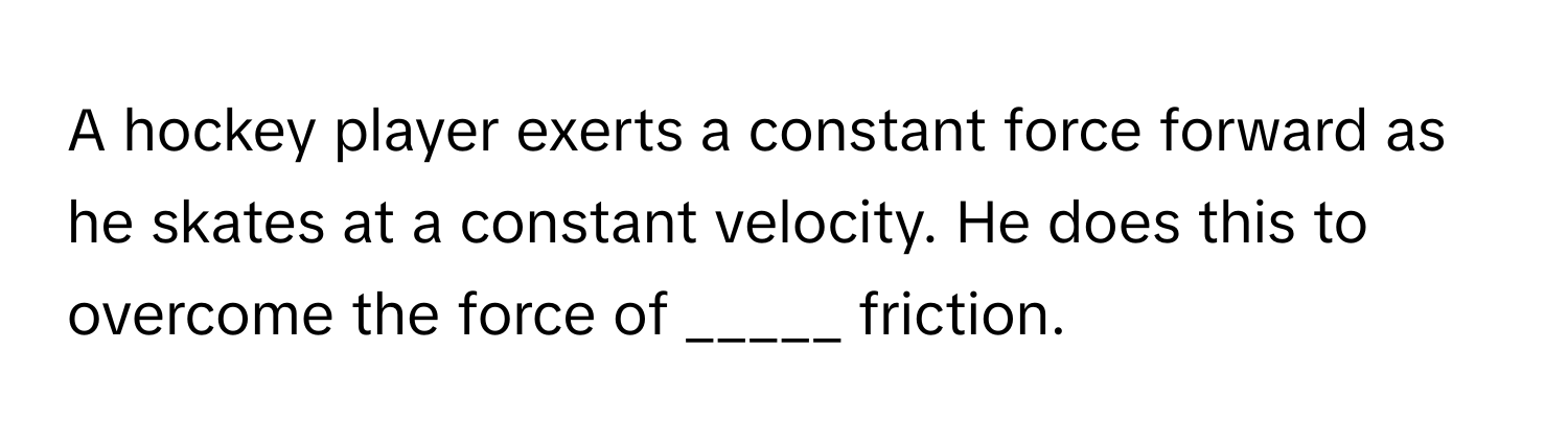 A hockey player exerts a constant force forward as he skates at a constant velocity. He does this to overcome the force of _____ friction.