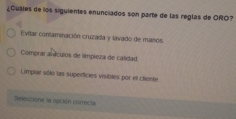¿Cuáles de los siguientes enunciados son parte de las reglas de ORO?
Evitar contaminación cruzada y lavado de manos.
Comprar alículos de limpieza de calidad.
Limpiar sólo las superficies visibles por el cliente.
Seleccione la opción correcta