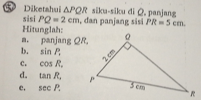 Diketahui △ PQR siku-siku di Q, panjang 
sisi PQ=2cm , dan panjang sisi PR=5cm. 
Hitunglah: 
a. panjang QR, 
b. sin P, 
c. cos R, 
d. tan R, 
c, sec P.