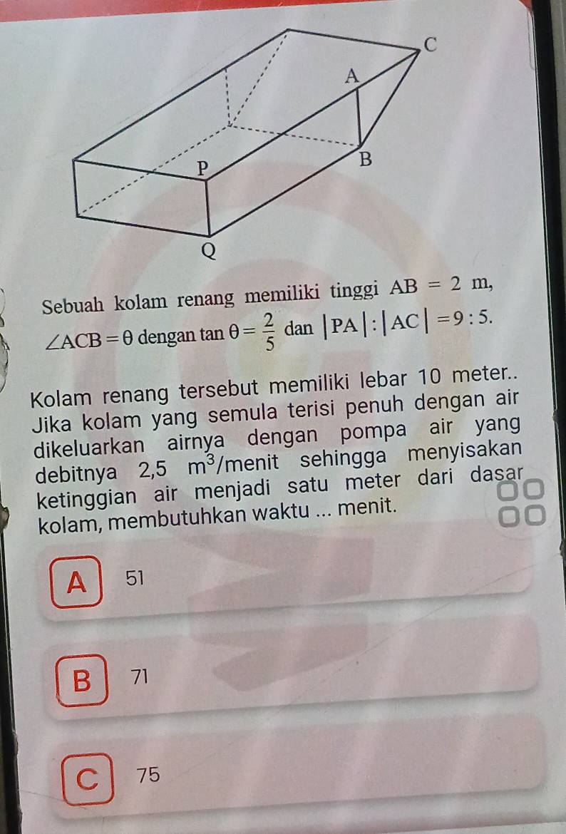 Sebuah kolam renang memiliki tinggi AB=2m,
∠ ACB=θ dengan tan θ = 2/5 dan|PA|:|AC|=9:5. 
Kolam renang tersebut memiliki lebar 10 meter..
Jika kolam yang semula terisi penuh dengan air
dikeluarkan airnya dengan pompa air yang
debitnya 2,5m^3/m enit sehingga menyisakan
ketinggian air menjadi satu meter dari dasar 
kolam, membutuhkan waktu ... menit.
A 51
B 71
C 75