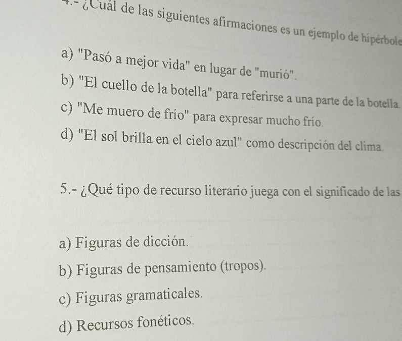 4- g e ual de las siguientes afirmaciones es un ejemplo de hipérbole
a) "Pasó a mejor vida" en lugar de "murió".
b) ''El cuello de la botella'' para referirse a una parte de la botella.
c) "Me muero de frío" para expresar mucho frío.
d) "El sol brilla en el cielo azul" como descripción del clima.
5.- ¿Qué tipo de recurso literario juega con el significado de las
a) Figuras de dicción.
b) Figuras de pensamiento (tropos).
c) Figuras gramaticales.
d) Recursos fonéticos.