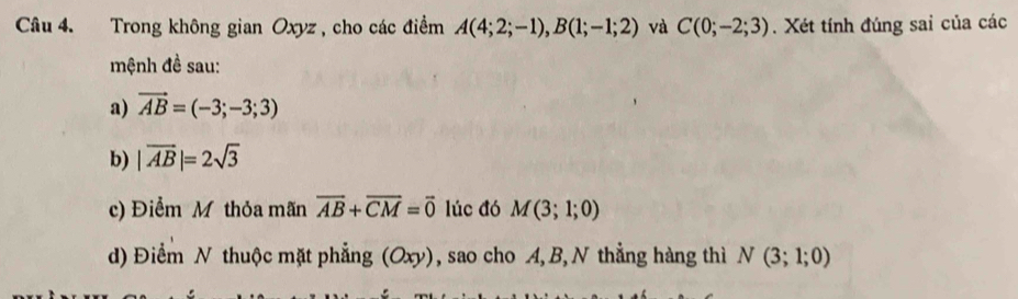 Trong không gian Oxyz, cho các điểm A(4;2;-1), B(1;-1;2) và C(0;-2;3). Xét tính đúng sai của các 
mệnh đề sau: 
a) vector AB=(-3;-3;3)
b) |vector AB|=2sqrt(3)
c) Điểm M thỏa mãn overline AB+overline CM=overline 0 lúc đó M(3;1;0)
d) Điểm N thuộc mặt phẳng (Oxy), sao cho A, B, N thẳng hàng thì N(3;1;0)