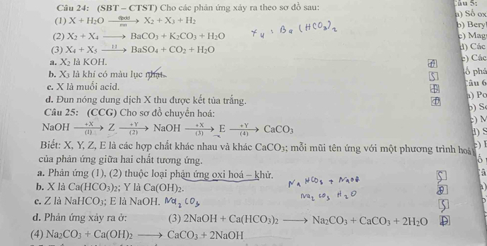 (SB T - CTST) Cho các phản ứng xảy ra theo sơ đồ sau:
u 5:
(1) X+H_2Oxrightarrow epddX_2+X_3+H_2 a) Số ox
b) Bery
(2) X_2+X_4to BaCO_3+K_2CO_3+H_2O c) Mag
(3) X_4+X_5xrightarrow HBaSO_4+CO_2+H_2O d) Các
c) Các
a. X_2 là KOH. ố phá
b. X_3 là khí có màu lục nhạt Câu 6
c. X là muối acid.
d. Đun nóng dung dịch X thu được kết tủa trắng.
a) Po
Câu 25: (CCG) Cho sơ đồ chuyển hoá: ) S
:) M
NaOH xrightarrow +XZto YNaOHxrightarrow +XEto CaCO_3
S
Biết: X, Y, Z, E là các hợp chất khác nhau và khác CaCO_3; mỗi mũi tên ứng với một phương trình hoá e) I
của phản ứng giữa hai chất tương ứng.
a. Phản ứng (1), (2) thuộc loại phản ứng oxi hoá - khử. NaHCO_3+NaOR
à
b. X là Ca(HCO_3) 2; Y là Ca(OH)_2.
a
c. Z là Nal CO_3; E là NaOI Ma_2CO_3
Na_2CO_3H_2O
d. Phản ứng xảy ra ở: (3) 2NaOH+Ca(HCO_3)_2to Na_2CO_3+CaCO_3+2H_2O
(4) Na_2CO_3+Ca(OH)_2to CaCO_3+2NaOH