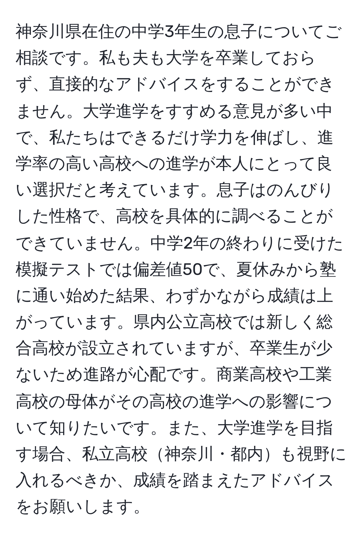 神奈川県在住の中学3年生の息子についてご相談です。私も夫も大学を卒業しておらず、直接的なアドバイスをすることができません。大学進学をすすめる意見が多い中で、私たちはできるだけ学力を伸ばし、進学率の高い高校への進学が本人にとって良い選択だと考えています。息子はのんびりした性格で、高校を具体的に調べることができていません。中学2年の終わりに受けた模擬テストでは偏差値50で、夏休みから塾に通い始めた結果、わずかながら成績は上がっています。県内公立高校では新しく総合高校が設立されていますが、卒業生が少ないため進路が心配です。商業高校や工業高校の母体がその高校の進学への影響について知りたいです。また、大学進学を目指す場合、私立高校神奈川・都内も視野に入れるべきか、成績を踏まえたアドバイスをお願いします。