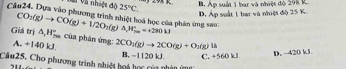 Vài Và nhiệt độ 25°C. 
d 98 K. B. Áp suất 1 bar và nhiệt độ 298 K.
Câu24. Dựa vào phương trình nhiệt hoá học của phân ứng sau: D. Áp suất 1 bar và nhiệt độ 25 K.
Giá trị CO_2(g)to CO(g)+1/2O_2(g)△ _rH_(298)°=+280kJ △ _rH_(298)^o của phản ứng: 2CO_2(g)to 2CO(g)+O_2(g) là
A. +140 kJ.
B. −1120 kJ. C. +560 kJ D. -420 kJ.
Câu25. Cho phương trình nhiệt hoá học của phản ứg