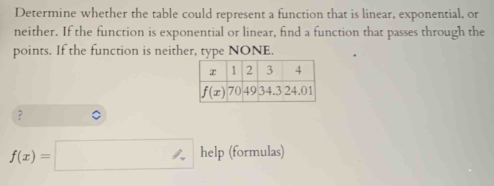 Determine whether the table could represent a function that is linear, exponential, or
neither. If the function is exponential or linear, find a function that passes through the
points. If the function is neither, type NONE.
?
f(x)=□ help (formulas)