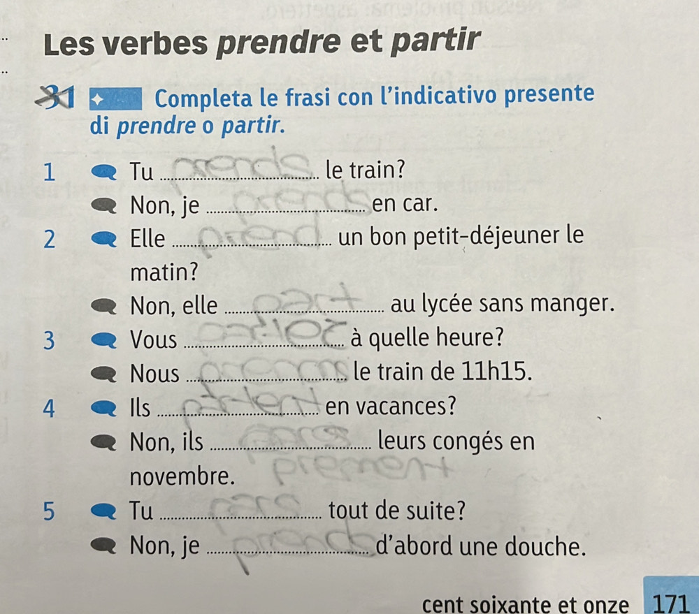 Les verbes prendre et partir
Completa le frasi con l’indicativo presente
di prendre o partir.
1 Tu_ le train?
Non, je _en car.
2 Elle _un bon petit-déjeuner le
matin?
Non, elle _au lycée sans manger.
3 Vous _à quelle heure?
Nous_ le train de 11h15.
4 Ils _en vacances?
Non, ils _leurs congés en
novembre.
5 Tu _tout de suite?
Non, je _d’abord une douche.
cent soixante et onze 171