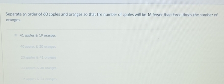 Separate an order of 60 apples and oranges so that the number of apples will be 16 fewer than three times the number of
oranges.
41 apples & 19 oranges
40 apples & 20 oranges
20 apples 6 41 oranges
22 apples & 38 branges
36 apples & 24 cratges