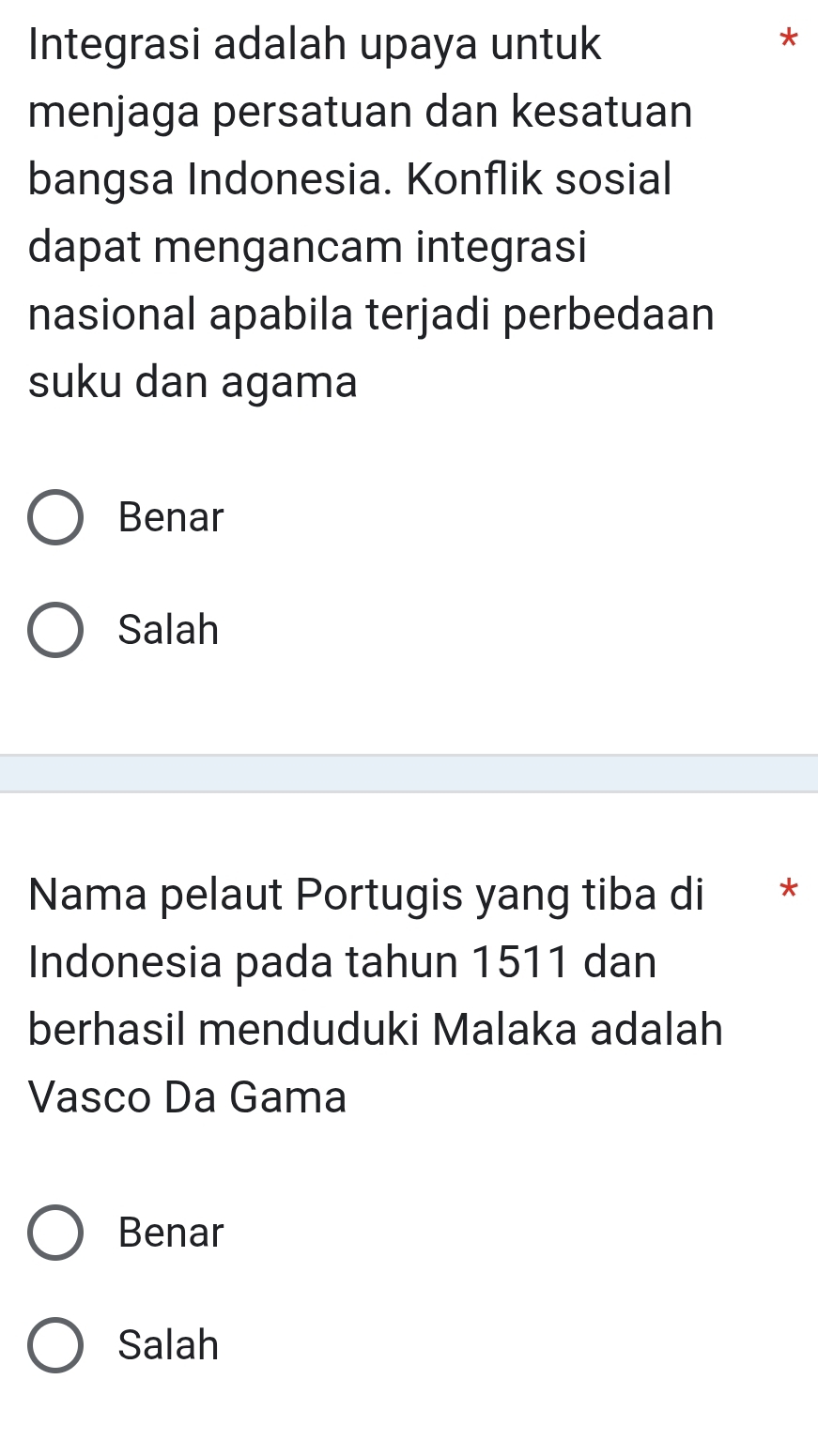 Integrasi adalah upaya untuk
*
menjaga persatuan dan kesatuan
bangsa Indonesia. Konflik sosial
dapat mengancam integrasi
nasional apabila terjadi perbedaan
suku dan agama
Benar
Salah
Nama pelaut Portugis yang tiba di *
Indonesia pada tahun 1511 dan
berhasil menduduki Malaka adalah
Vasco Da Gama
Benar
Salah