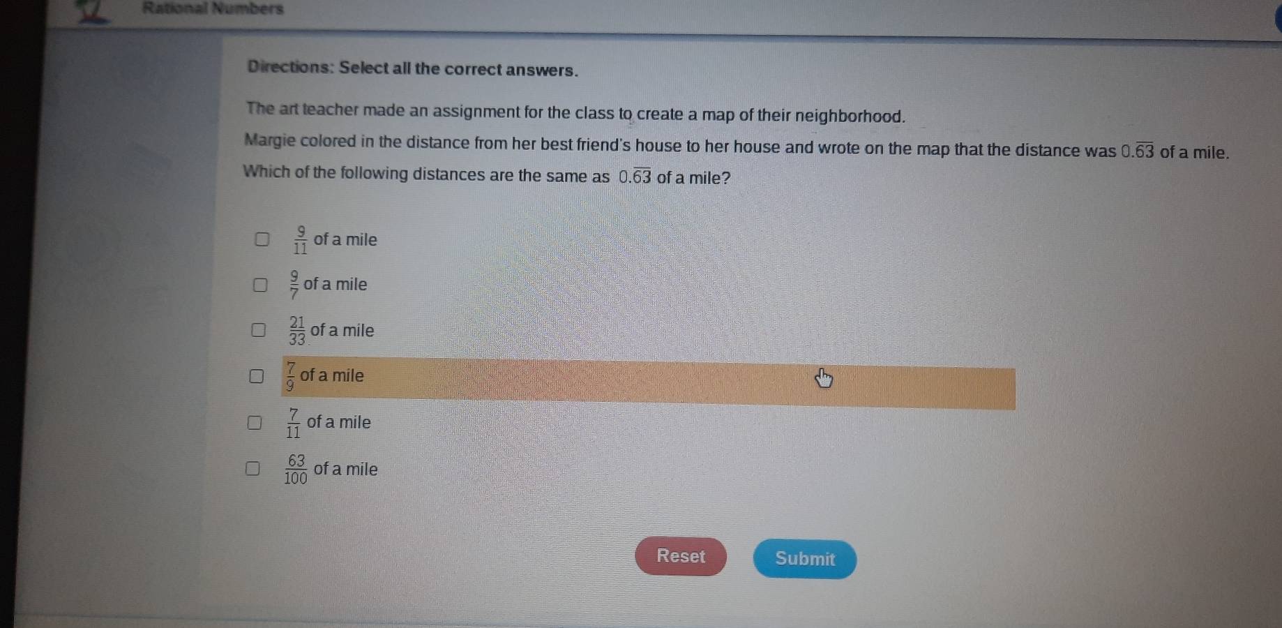 Rational Numbers
Directions: Select all the correct answers.
The art teacher made an assignment for the class to create a map of their neighborhood.
Margie colored in the distance from her best friend's house to her house and wrote on the map that the distance was 0.overline 63 of a mile.
Which of the following distances are the same as 0.overline 63 of a mile?
 9/11  of a mile
 9/7  of a mile
 21/33  of a mile
 7/9  of a mile
 7/11  of a mile
 63/100  of a mile
Reset Submit